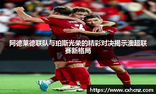 阿德莱德联队与珀斯光荣的精彩对决揭示澳超联赛新格局