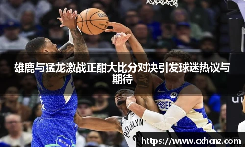 雄鹿与猛龙激战正酣大比分对决引发球迷热议与期待